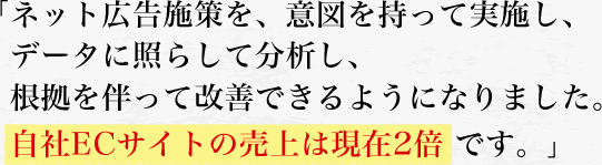 「ネット広告施策を、意図を持って実施し、データに照らして分析し、根拠を伴って改善できるようになりました。　自社ECサイトの売上は現在2倍 です。」