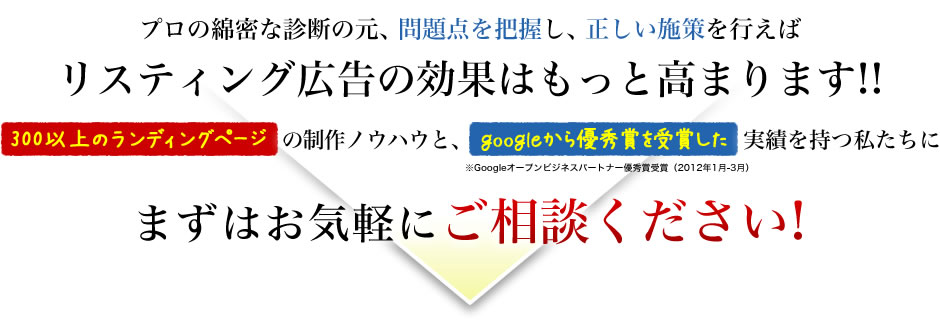 プロの綿密な診断の元、問題点を把握し、正しい施策を行えばリスティング広告の効果はもっと高まります!!300以上のランディングページの制作ノウハウと、googleから優秀賞を受賞した実績を持つ私たちに実績を持つ私たちにご相談ください!